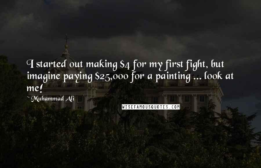 Muhammad Ali Quotes: I started out making $4 for my first fight, but imagine paying $25,000 for a painting ... look at me!