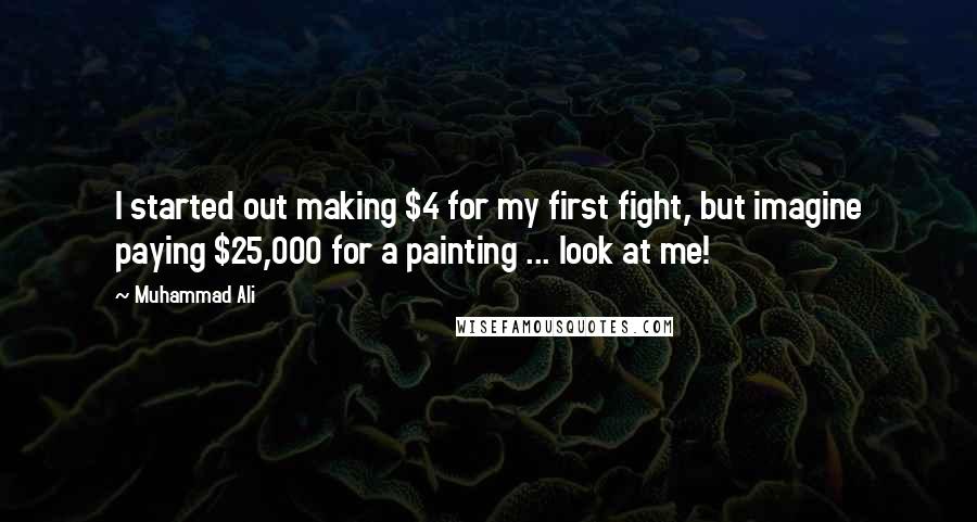 Muhammad Ali Quotes: I started out making $4 for my first fight, but imagine paying $25,000 for a painting ... look at me!