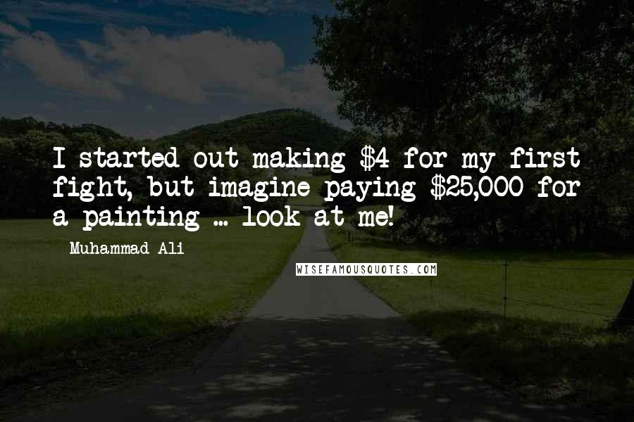 Muhammad Ali Quotes: I started out making $4 for my first fight, but imagine paying $25,000 for a painting ... look at me!