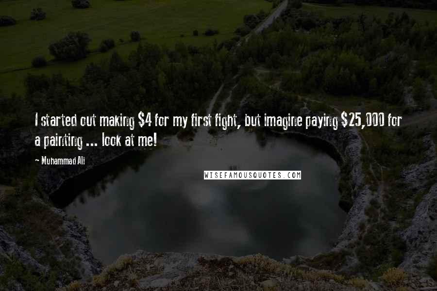 Muhammad Ali Quotes: I started out making $4 for my first fight, but imagine paying $25,000 for a painting ... look at me!