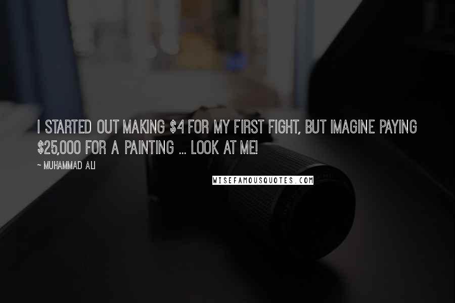 Muhammad Ali Quotes: I started out making $4 for my first fight, but imagine paying $25,000 for a painting ... look at me!