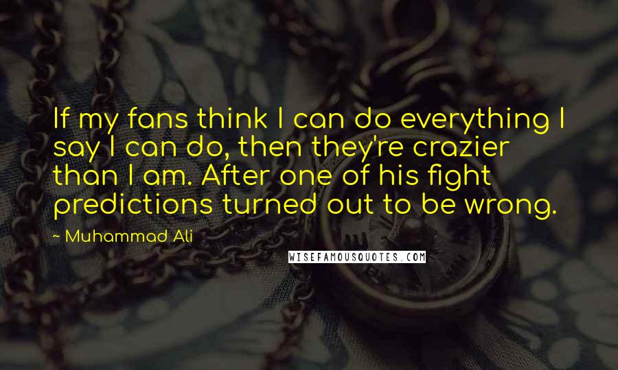 Muhammad Ali Quotes: If my fans think I can do everything I say I can do, then they're crazier than I am. After one of his fight predictions turned out to be wrong.