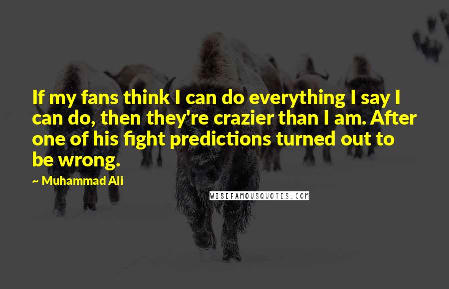 Muhammad Ali Quotes: If my fans think I can do everything I say I can do, then they're crazier than I am. After one of his fight predictions turned out to be wrong.