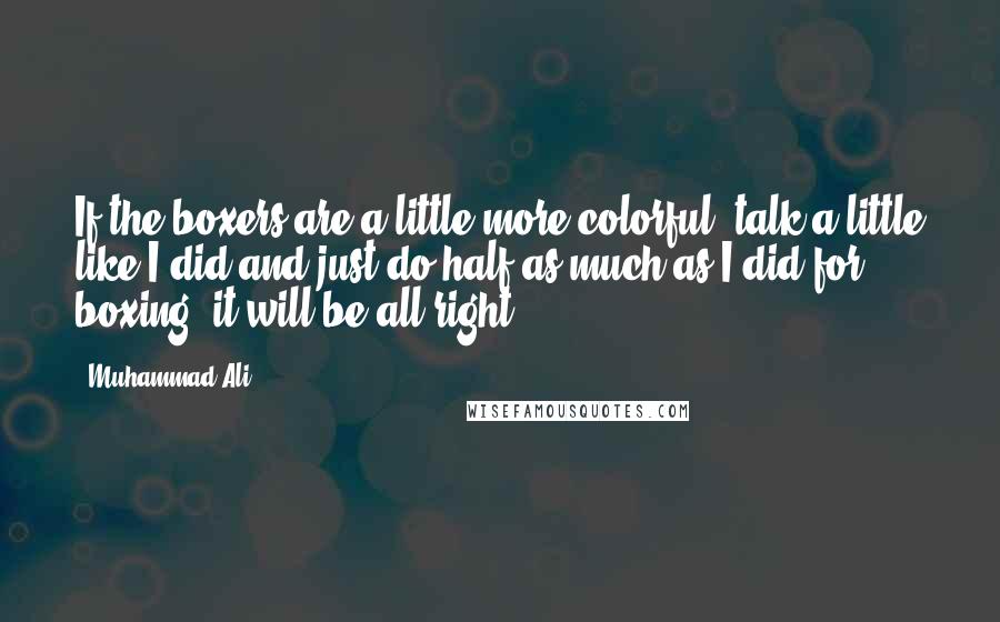 Muhammad Ali Quotes: If the boxers are a little more colorful, talk a little like I did and just do half as much as I did for boxing, it will be all right.