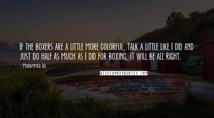 Muhammad Ali Quotes: If the boxers are a little more colorful, talk a little like I did and just do half as much as I did for boxing, it will be all right.