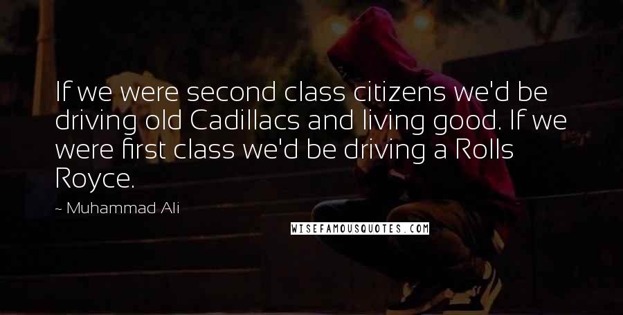 Muhammad Ali Quotes: If we were second class citizens we'd be driving old Cadillacs and living good. If we were first class we'd be driving a Rolls Royce.