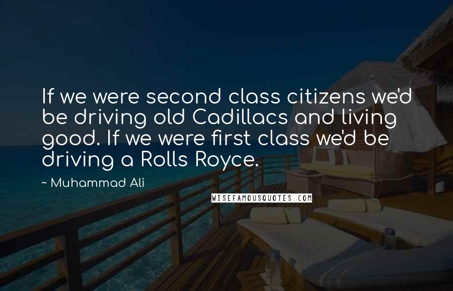 Muhammad Ali Quotes: If we were second class citizens we'd be driving old Cadillacs and living good. If we were first class we'd be driving a Rolls Royce.