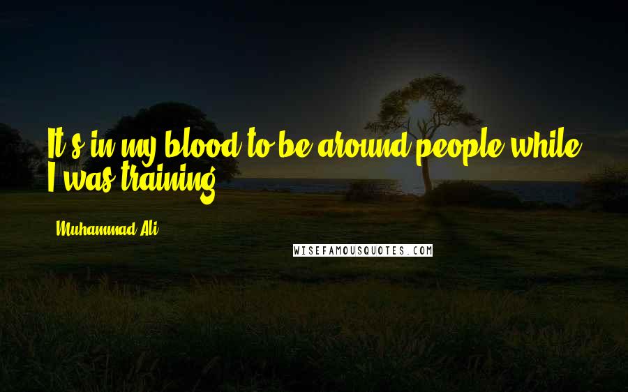 Muhammad Ali Quotes: It's in my blood to be around people while I was training.