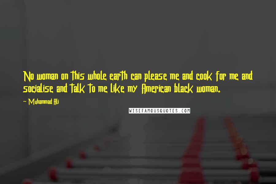 Muhammad Ali Quotes: No woman on this whole earth can please me and cook for me and socialise and talk to me like my American black woman.