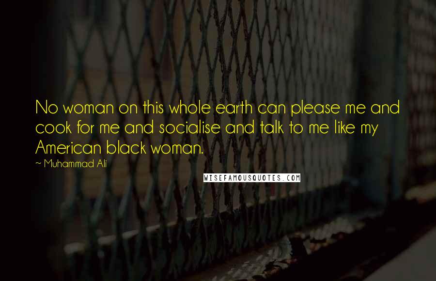 Muhammad Ali Quotes: No woman on this whole earth can please me and cook for me and socialise and talk to me like my American black woman.