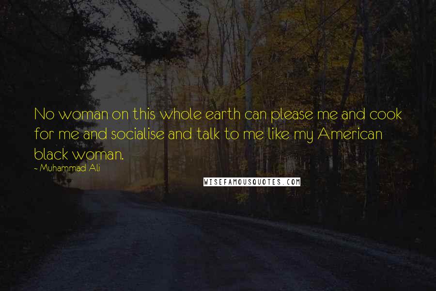 Muhammad Ali Quotes: No woman on this whole earth can please me and cook for me and socialise and talk to me like my American black woman.