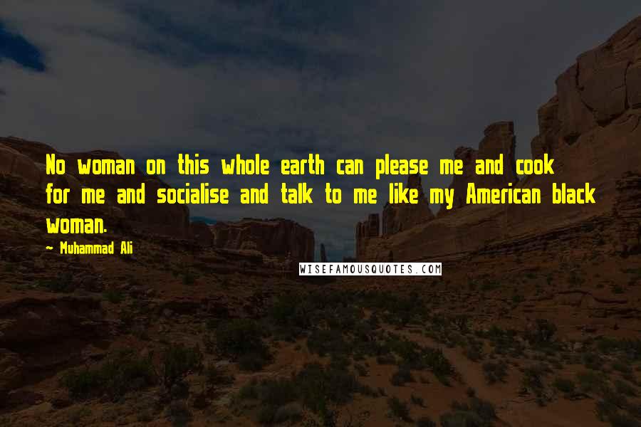 Muhammad Ali Quotes: No woman on this whole earth can please me and cook for me and socialise and talk to me like my American black woman.