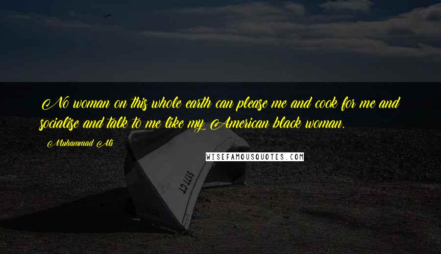 Muhammad Ali Quotes: No woman on this whole earth can please me and cook for me and socialise and talk to me like my American black woman.