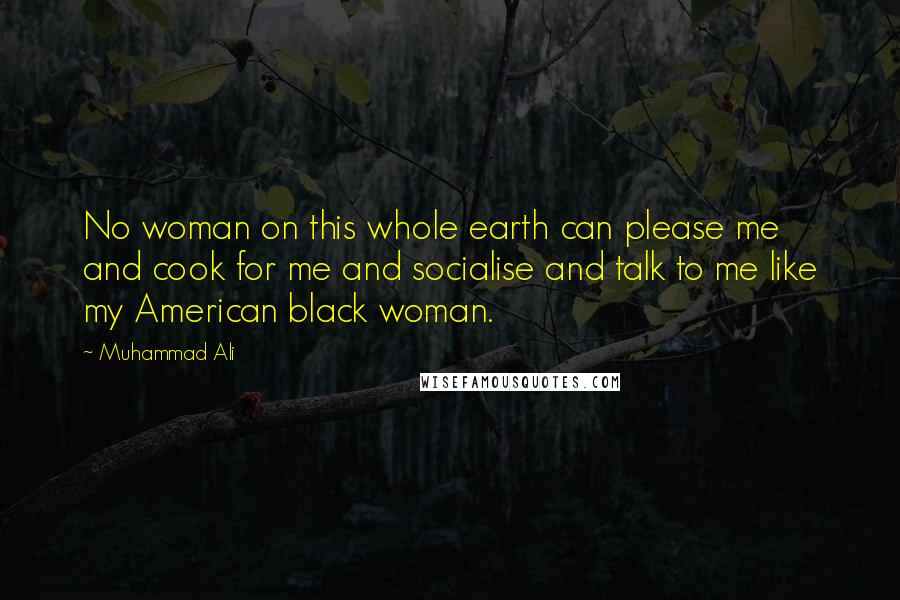 Muhammad Ali Quotes: No woman on this whole earth can please me and cook for me and socialise and talk to me like my American black woman.