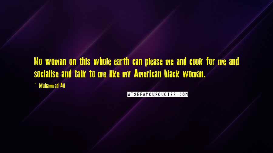 Muhammad Ali Quotes: No woman on this whole earth can please me and cook for me and socialise and talk to me like my American black woman.