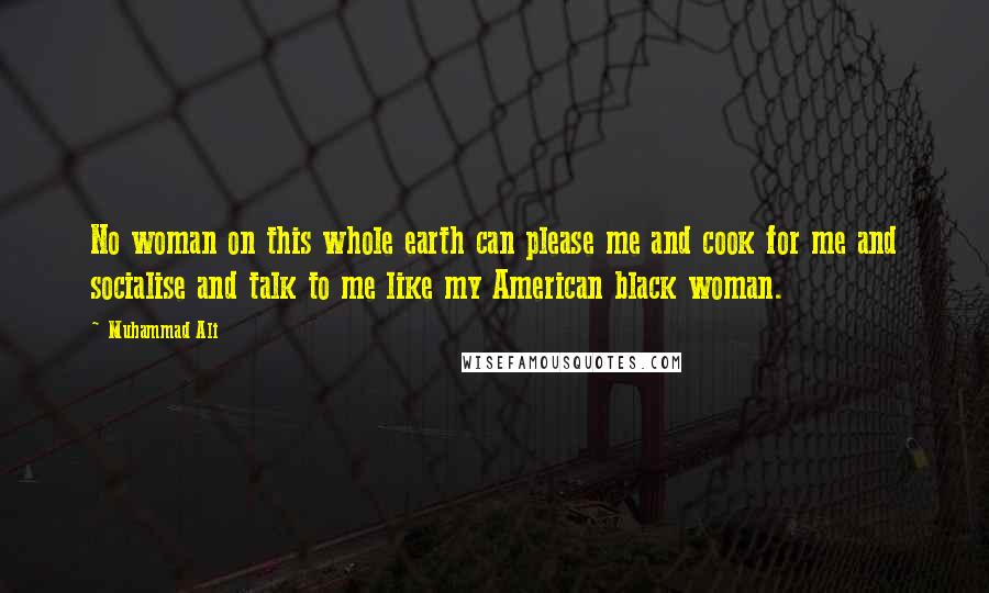 Muhammad Ali Quotes: No woman on this whole earth can please me and cook for me and socialise and talk to me like my American black woman.