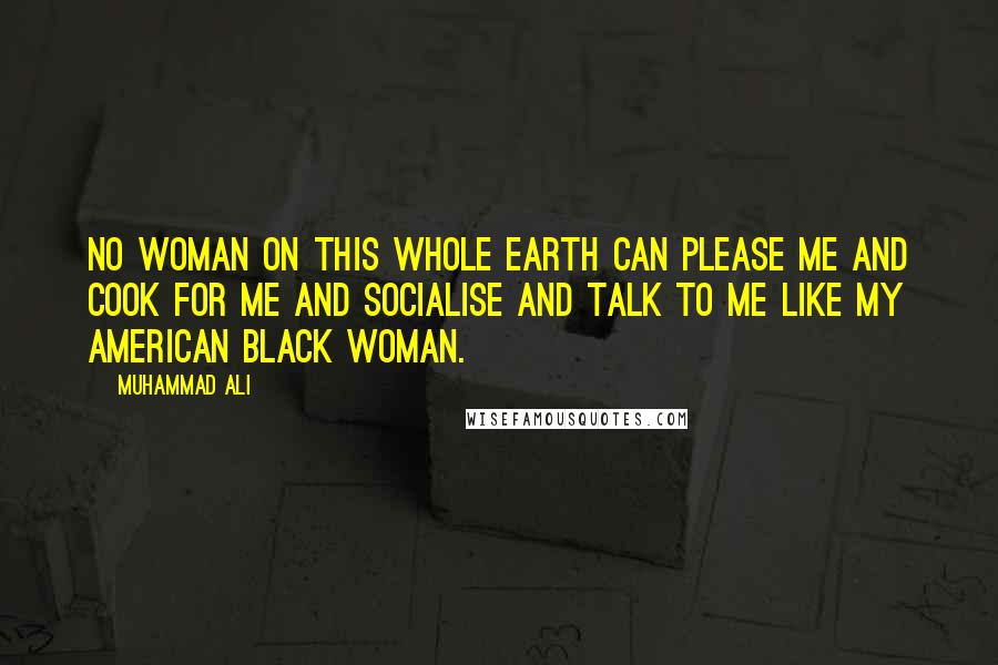 Muhammad Ali Quotes: No woman on this whole earth can please me and cook for me and socialise and talk to me like my American black woman.