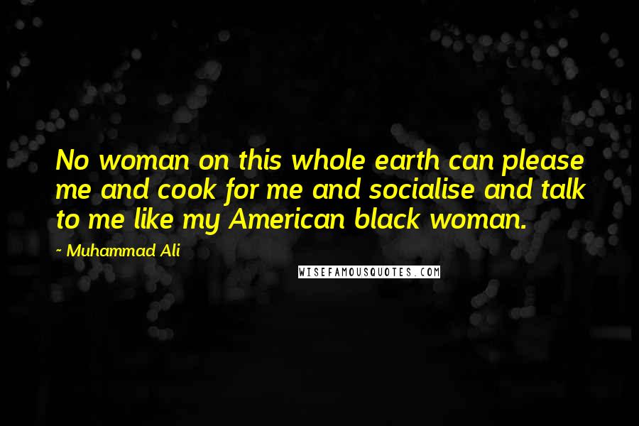 Muhammad Ali Quotes: No woman on this whole earth can please me and cook for me and socialise and talk to me like my American black woman.