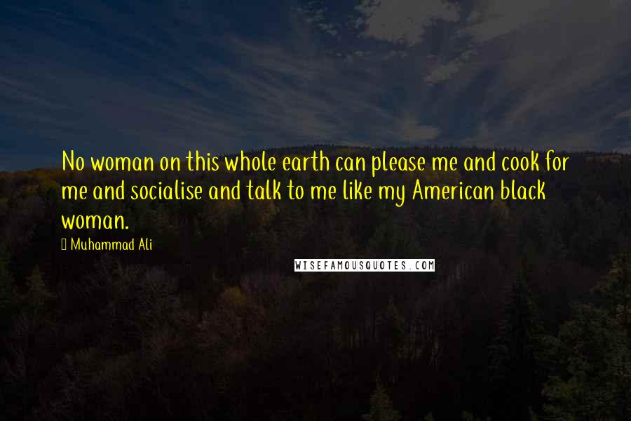 Muhammad Ali Quotes: No woman on this whole earth can please me and cook for me and socialise and talk to me like my American black woman.