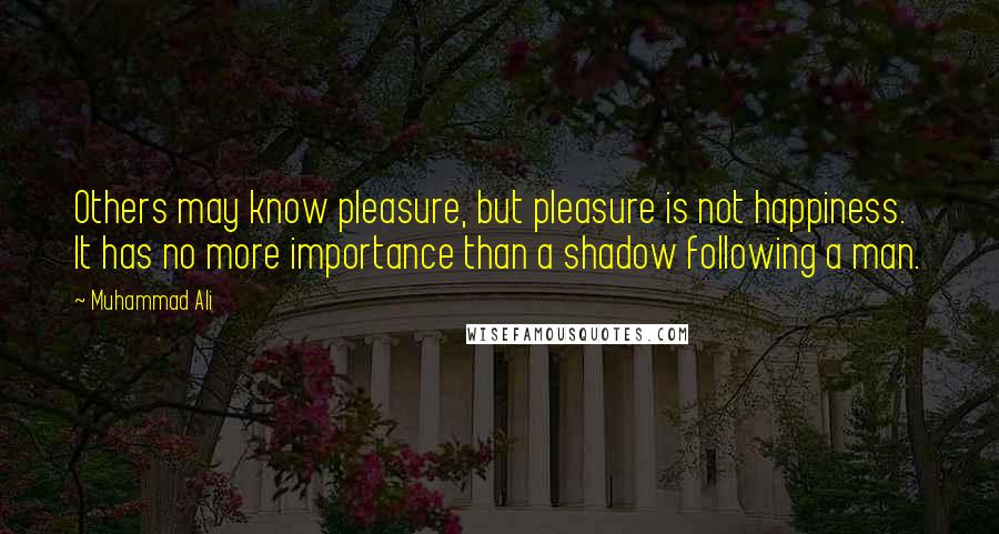 Muhammad Ali Quotes: Others may know pleasure, but pleasure is not happiness. It has no more importance than a shadow following a man.