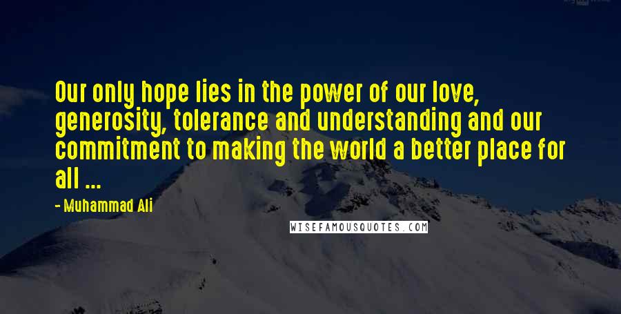 Muhammad Ali Quotes: Our only hope lies in the power of our love, generosity, tolerance and understanding and our commitment to making the world a better place for all ...