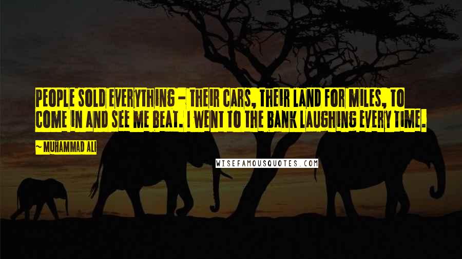 Muhammad Ali Quotes: People sold everything - their cars, their land for miles, to come in and see me beat. I went to the bank laughing every time.