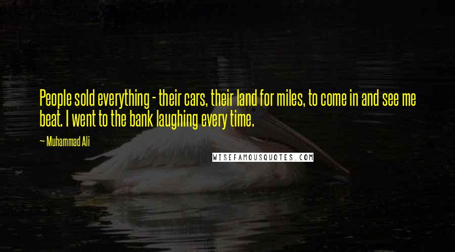 Muhammad Ali Quotes: People sold everything - their cars, their land for miles, to come in and see me beat. I went to the bank laughing every time.