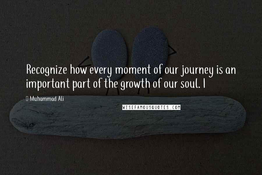 Muhammad Ali Quotes: Recognize how every moment of our journey is an important part of the growth of our soul. I