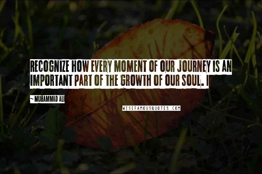 Muhammad Ali Quotes: Recognize how every moment of our journey is an important part of the growth of our soul. I