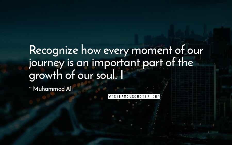 Muhammad Ali Quotes: Recognize how every moment of our journey is an important part of the growth of our soul. I