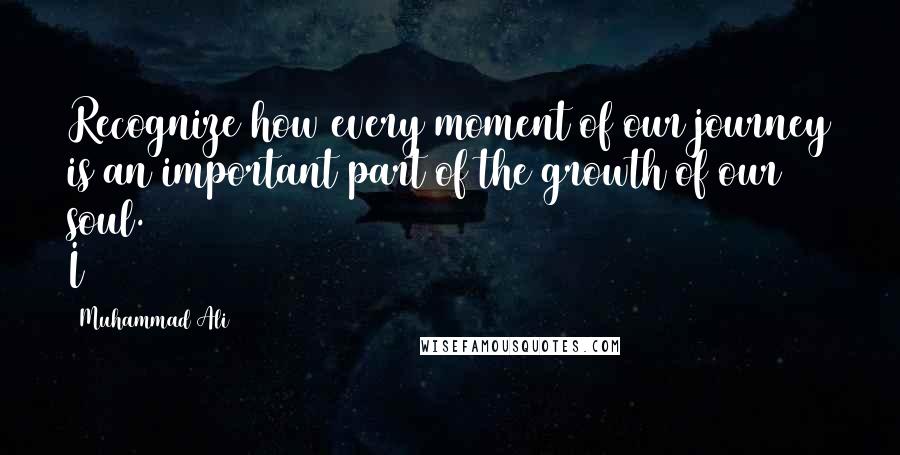 Muhammad Ali Quotes: Recognize how every moment of our journey is an important part of the growth of our soul. I