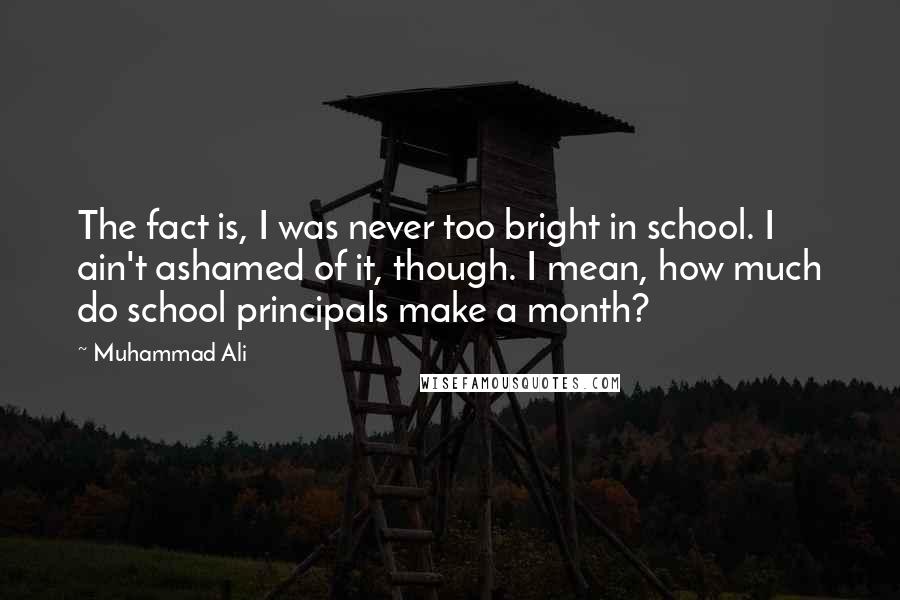 Muhammad Ali Quotes: The fact is, I was never too bright in school. I ain't ashamed of it, though. I mean, how much do school principals make a month?