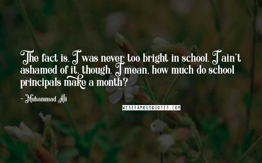 Muhammad Ali Quotes: The fact is, I was never too bright in school. I ain't ashamed of it, though. I mean, how much do school principals make a month?