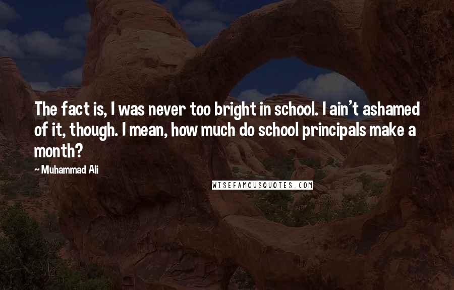 Muhammad Ali Quotes: The fact is, I was never too bright in school. I ain't ashamed of it, though. I mean, how much do school principals make a month?