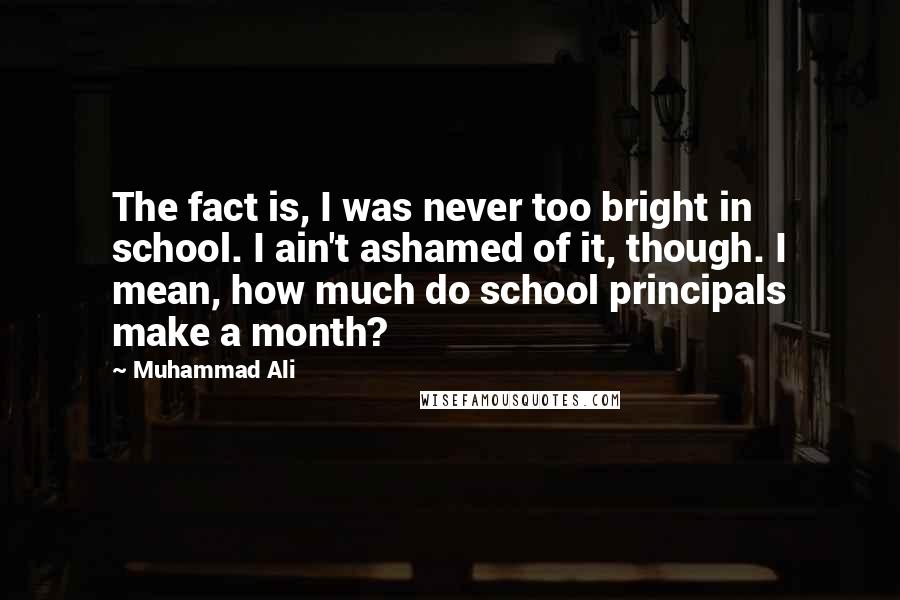 Muhammad Ali Quotes: The fact is, I was never too bright in school. I ain't ashamed of it, though. I mean, how much do school principals make a month?