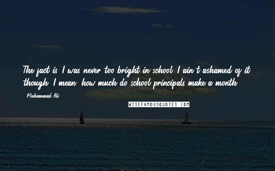 Muhammad Ali Quotes: The fact is, I was never too bright in school. I ain't ashamed of it, though. I mean, how much do school principals make a month?