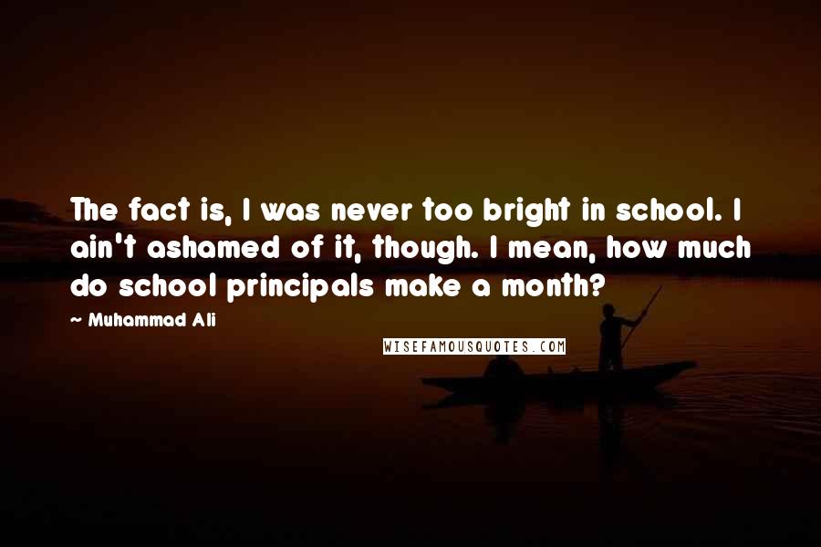 Muhammad Ali Quotes: The fact is, I was never too bright in school. I ain't ashamed of it, though. I mean, how much do school principals make a month?