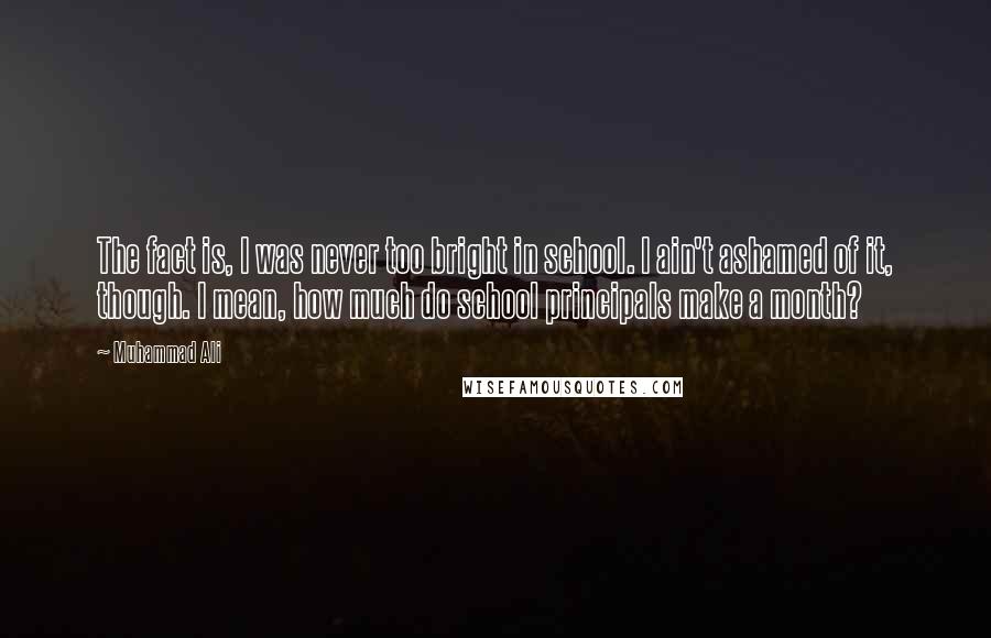 Muhammad Ali Quotes: The fact is, I was never too bright in school. I ain't ashamed of it, though. I mean, how much do school principals make a month?
