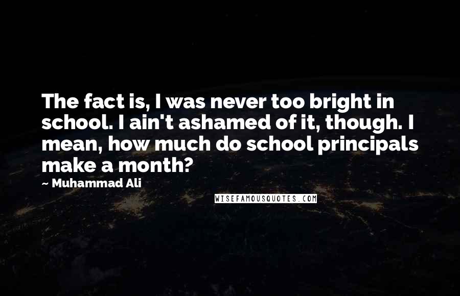 Muhammad Ali Quotes: The fact is, I was never too bright in school. I ain't ashamed of it, though. I mean, how much do school principals make a month?