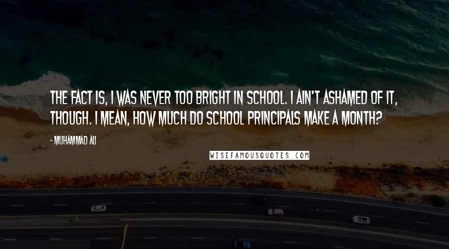 Muhammad Ali Quotes: The fact is, I was never too bright in school. I ain't ashamed of it, though. I mean, how much do school principals make a month?