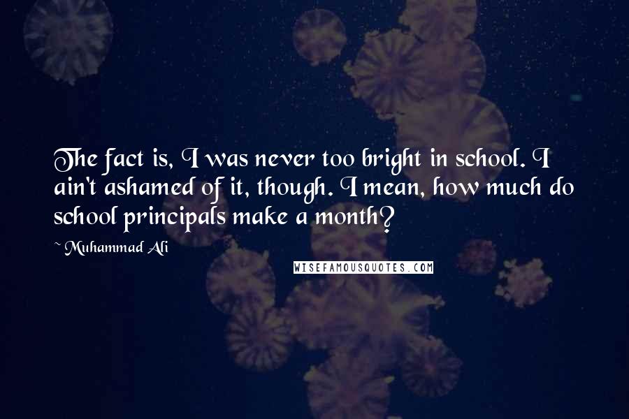 Muhammad Ali Quotes: The fact is, I was never too bright in school. I ain't ashamed of it, though. I mean, how much do school principals make a month?