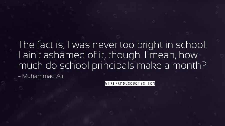 Muhammad Ali Quotes: The fact is, I was never too bright in school. I ain't ashamed of it, though. I mean, how much do school principals make a month?