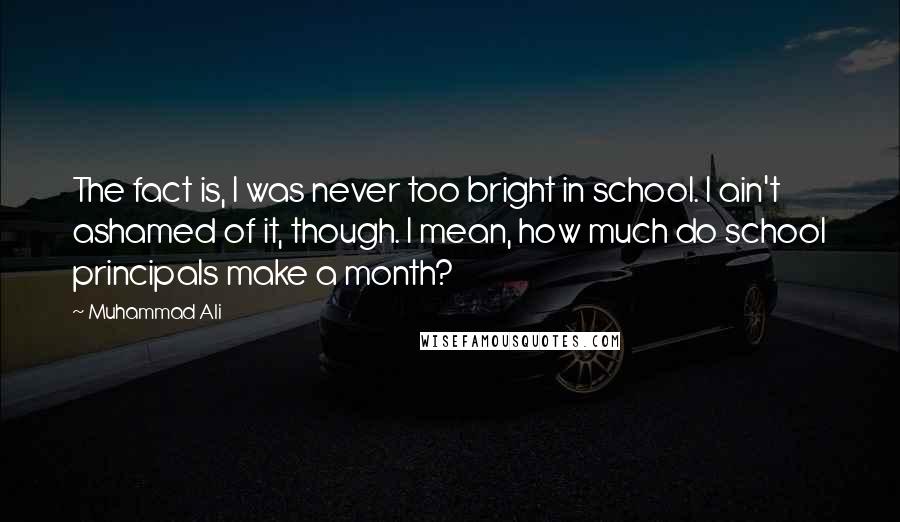 Muhammad Ali Quotes: The fact is, I was never too bright in school. I ain't ashamed of it, though. I mean, how much do school principals make a month?