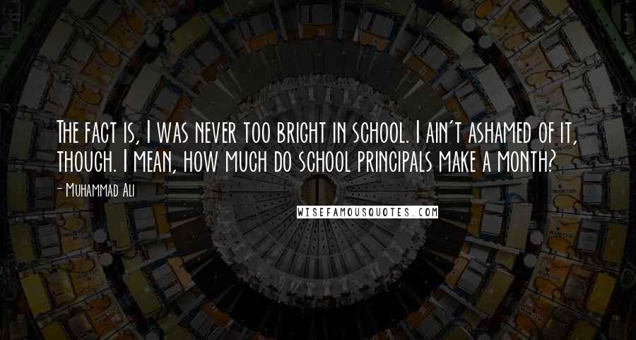 Muhammad Ali Quotes: The fact is, I was never too bright in school. I ain't ashamed of it, though. I mean, how much do school principals make a month?