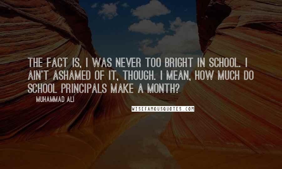 Muhammad Ali Quotes: The fact is, I was never too bright in school. I ain't ashamed of it, though. I mean, how much do school principals make a month?