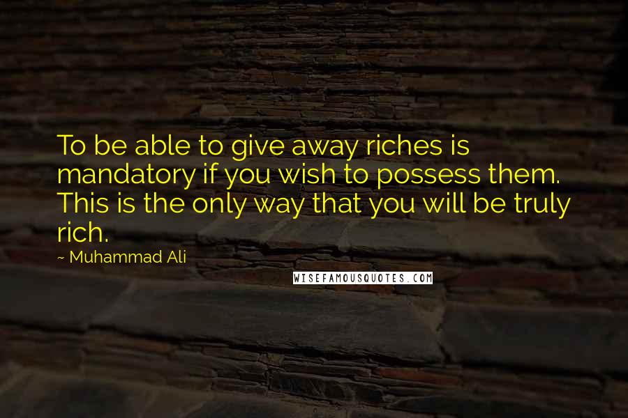 Muhammad Ali Quotes: To be able to give away riches is mandatory if you wish to possess them. This is the only way that you will be truly rich.