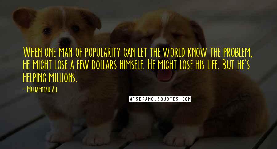 Muhammad Ali Quotes: When one man of popularity can let the world know the problem, he might lose a few dollars himself. He might lose his life. But he's helping millions.