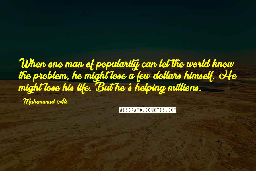 Muhammad Ali Quotes: When one man of popularity can let the world know the problem, he might lose a few dollars himself. He might lose his life. But he's helping millions.
