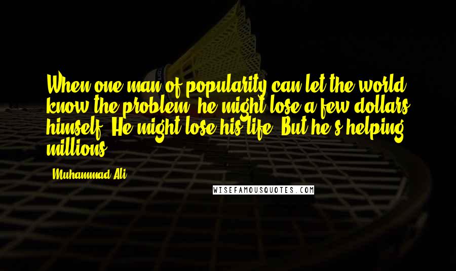 Muhammad Ali Quotes: When one man of popularity can let the world know the problem, he might lose a few dollars himself. He might lose his life. But he's helping millions.