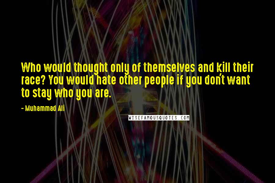 Muhammad Ali Quotes: Who would thought only of themselves and kill their race? You would hate other people if you don't want to stay who you are.